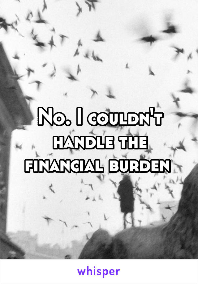 No. I couldn't handle the financial burden 
