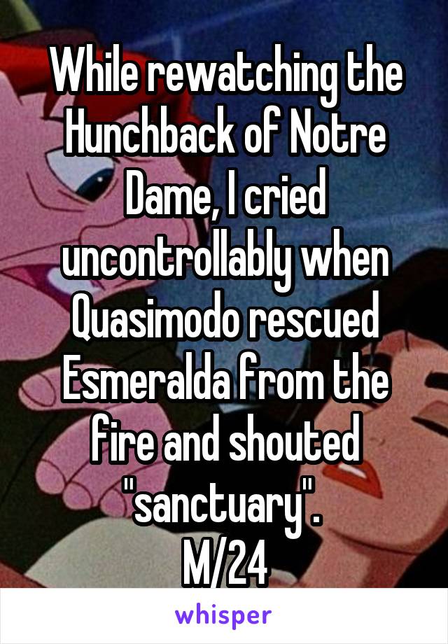 While rewatching the Hunchback of Notre Dame, I cried uncontrollably when Quasimodo rescued Esmeralda from the fire and shouted "sanctuary". 
M/24