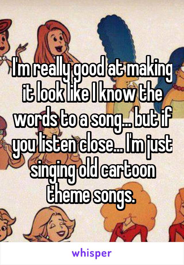 I'm really good at making it look like I know the words to a song... but if you listen close... I'm just singing old cartoon theme songs. 