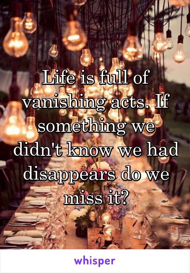 Life is full of vanishing acts. If something we didn't know we had disappears do we miss it?