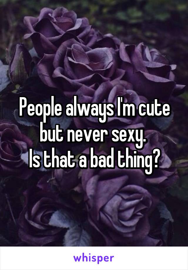People always I'm cute but never sexy. 
Is that a bad thing?