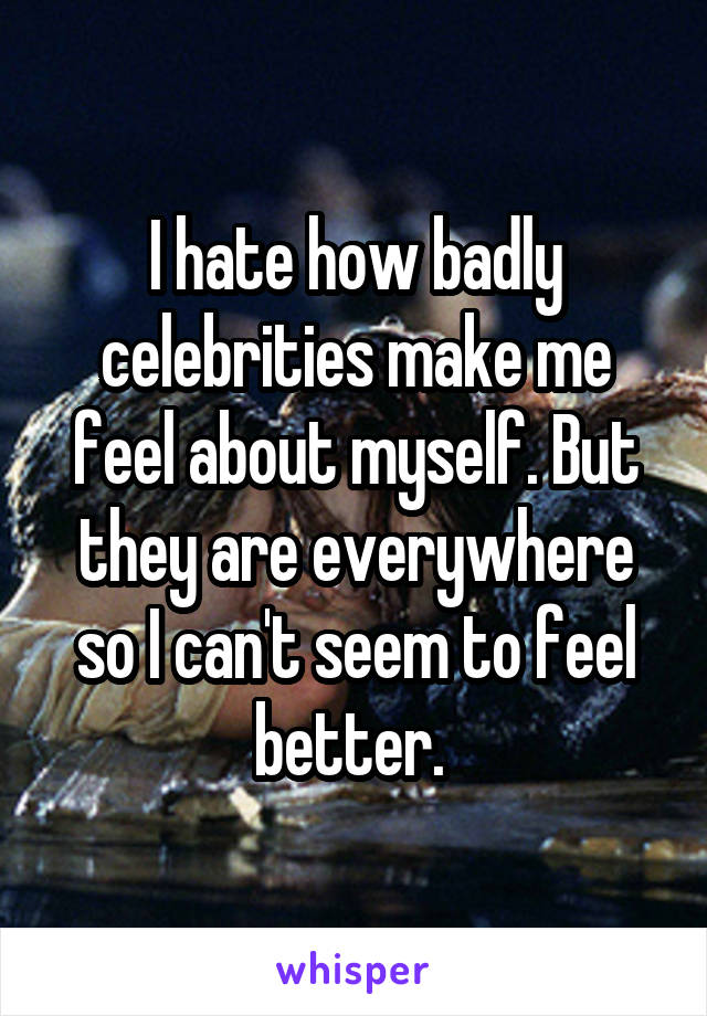 I hate how badly celebrities make me feel about myself. But they are everywhere so I can't seem to feel better. 