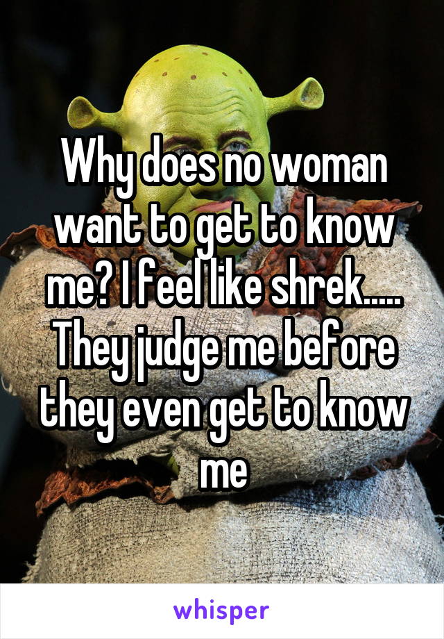Why does no woman want to get to know me? I feel like shrek..... They judge me before they even get to know me