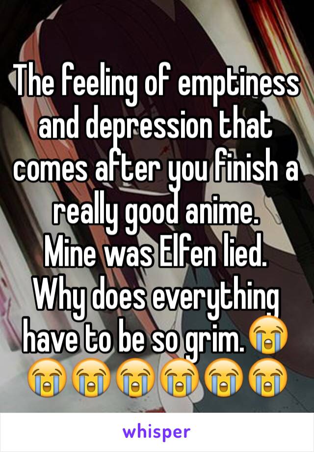 The feeling of emptiness and depression that comes after you finish a really good anime. 
Mine was Elfen lied.
Why does everything have to be so grim.😭😭😭😭😭😭😭