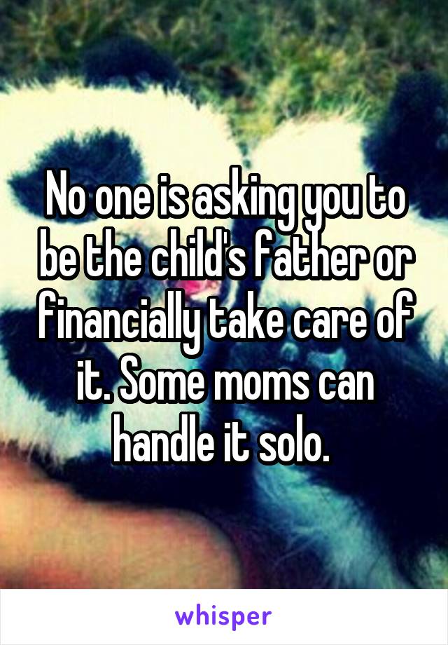 No one is asking you to be the child's father or financially take care of it. Some moms can handle it solo. 