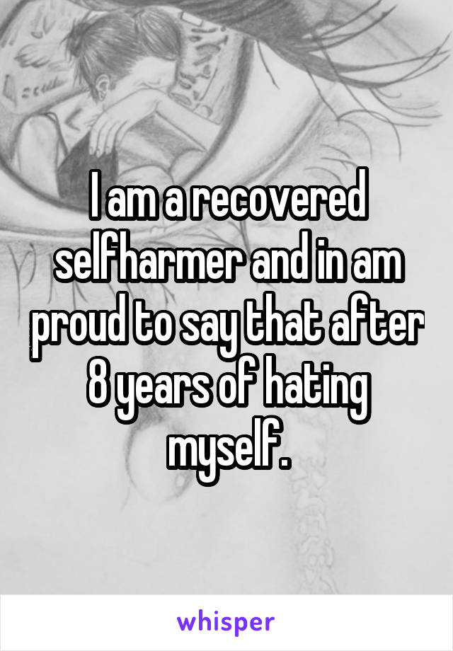 I am a recovered selfharmer and in am proud to say that after 8 years of hating myself.