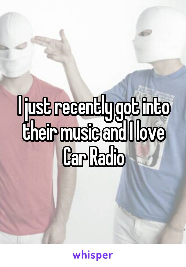 I just recently got into their music and I love Car Radio