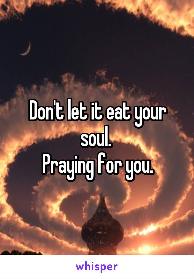 Don't let it eat your soul. 
Praying for you.