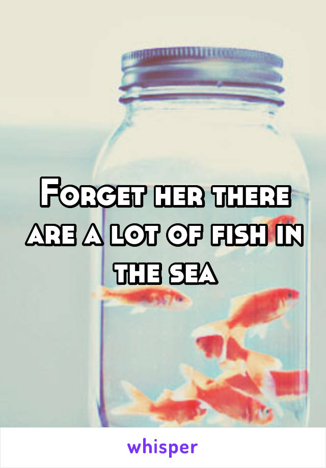 Forget her there are a lot of fish in the sea