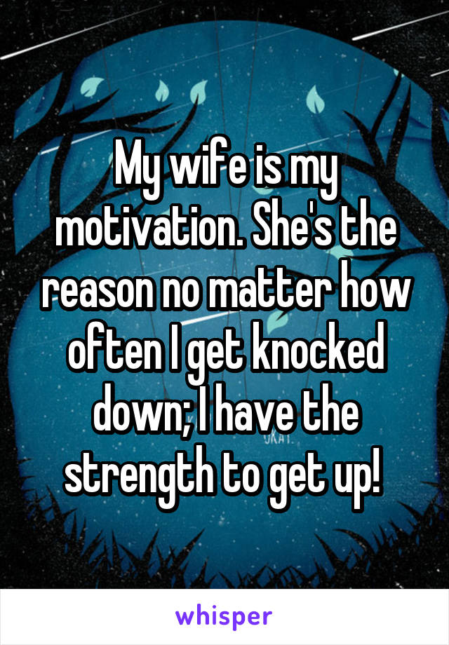 My wife is my motivation. She's the reason no matter how often I get knocked down; I have the strength to get up! 