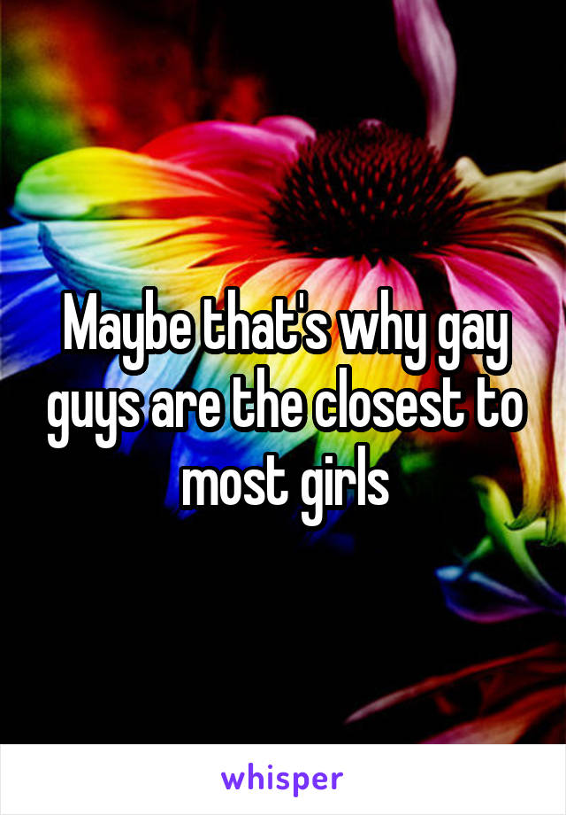 Maybe that's why gay guys are the closest to most girls