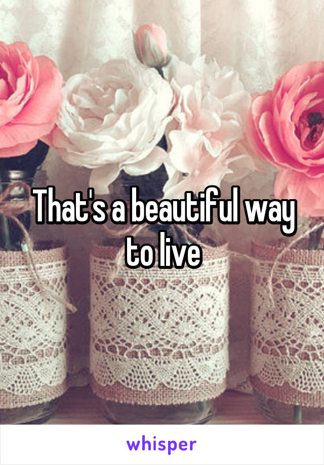 That's a beautiful way to live