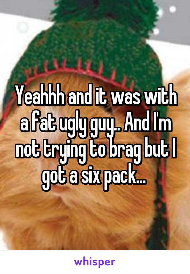 Yeahhh and it was with a fat ugly guy.. And I'm not trying to brag but I got a six pack... 