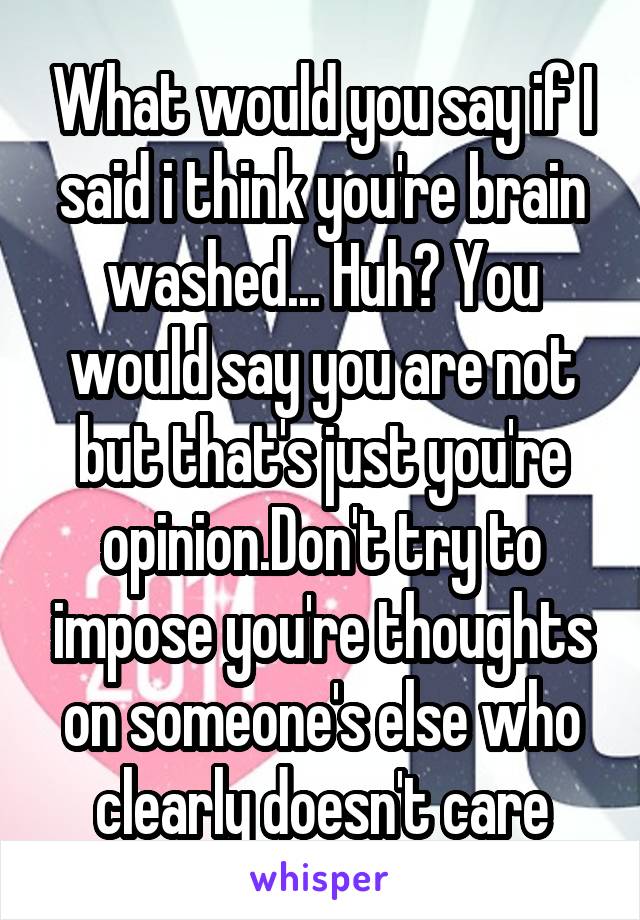 What would you say if I said i think you're brain washed... Huh? You would say you are not but that's just you're opinion.Don't try to impose you're thoughts on someone's else who clearly doesn't care