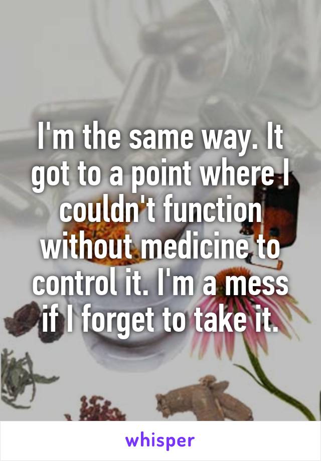 I'm the same way. It got to a point where I couldn't function without medicine to control it. I'm a mess if I forget to take it.