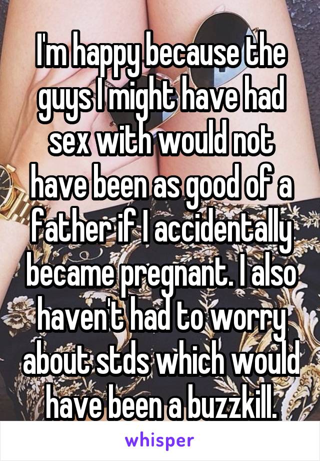 I'm happy because the guys I might have had sex with would not have been as good of a father if I accidentally became pregnant. I also haven't had to worry about stds which would have been a buzzkill.