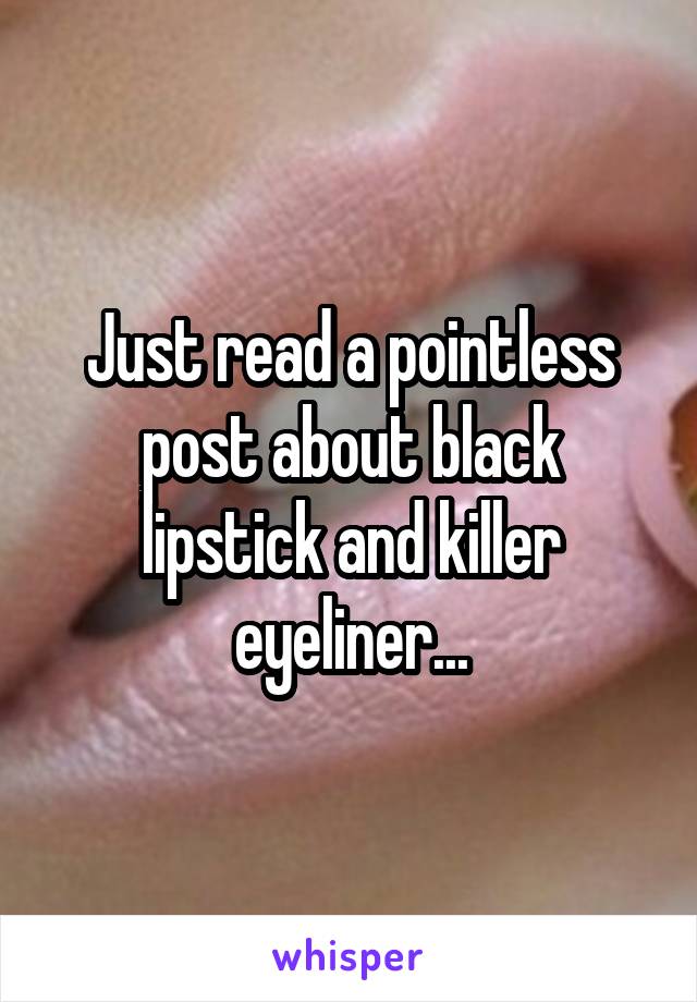 Just read a pointless post about black lipstick and killer eyeliner...