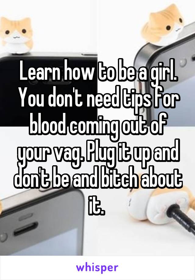 Learn how to be a girl. You don't need tips for blood coming out of your vag. Plug it up and don't be and bitch about it. 