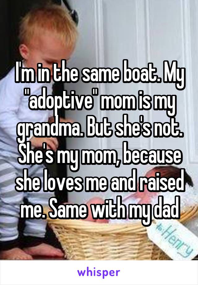 I'm in the same boat. My "adoptive" mom is my grandma. But she's not. She's my mom, because she loves me and raised me. Same with my dad