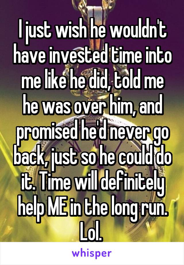 I just wish he wouldn't have invested time into me like he did, told me he was over him, and promised he'd never go back, just so he could do it. Time will definitely help ME in the long run. Lol. 