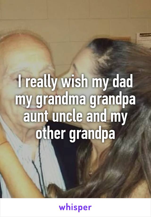 I really wish my dad my grandma grandpa aunt uncle and my other grandpa