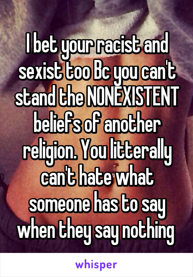 I bet your racist and sexist too Bc you can't stand the NONEXISTENT beliefs of another religion. You litterally can't hate what someone has to say when they say nothing 