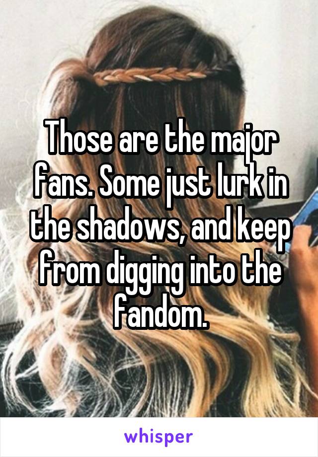 Those are the major fans. Some just lurk in the shadows, and keep from digging into the fandom.