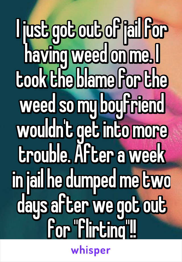 I just got out of jail for having weed on me. I took the blame for the weed so my boyfriend wouldn't get into more trouble. After a week in jail he dumped me two days after we got out for "flirting"!!
