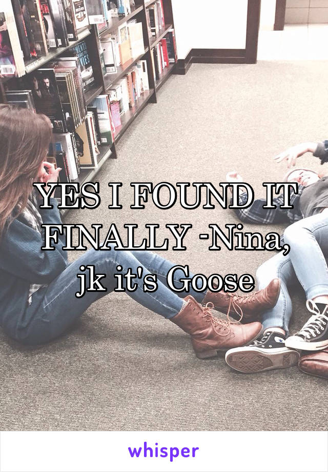 YES I FOUND IT FINALLY -Nina, jk it's Goose