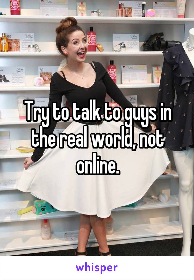 Try to talk to guys in the real world, not online.