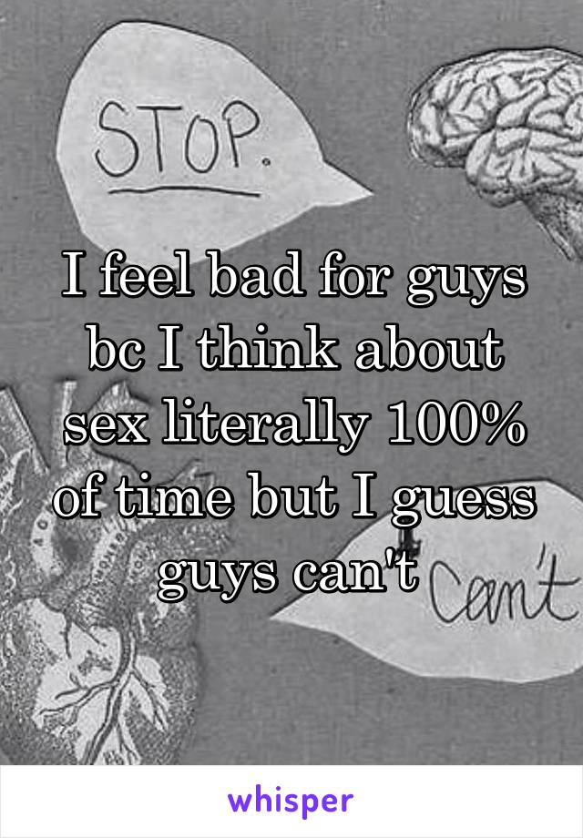 I feel bad for guys bc I think about sex literally 100% of time but I guess guys can't 