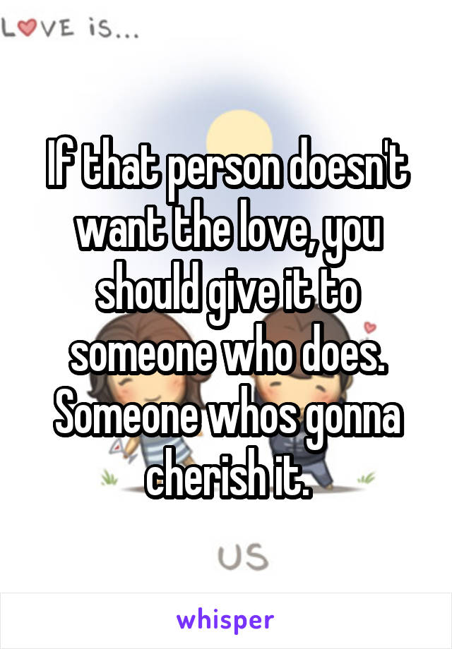 If that person doesn't want the love, you should give it to someone who does. Someone whos gonna cherish it.