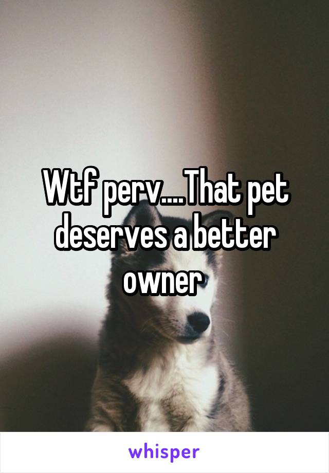 Wtf perv....That pet deserves a better owner 