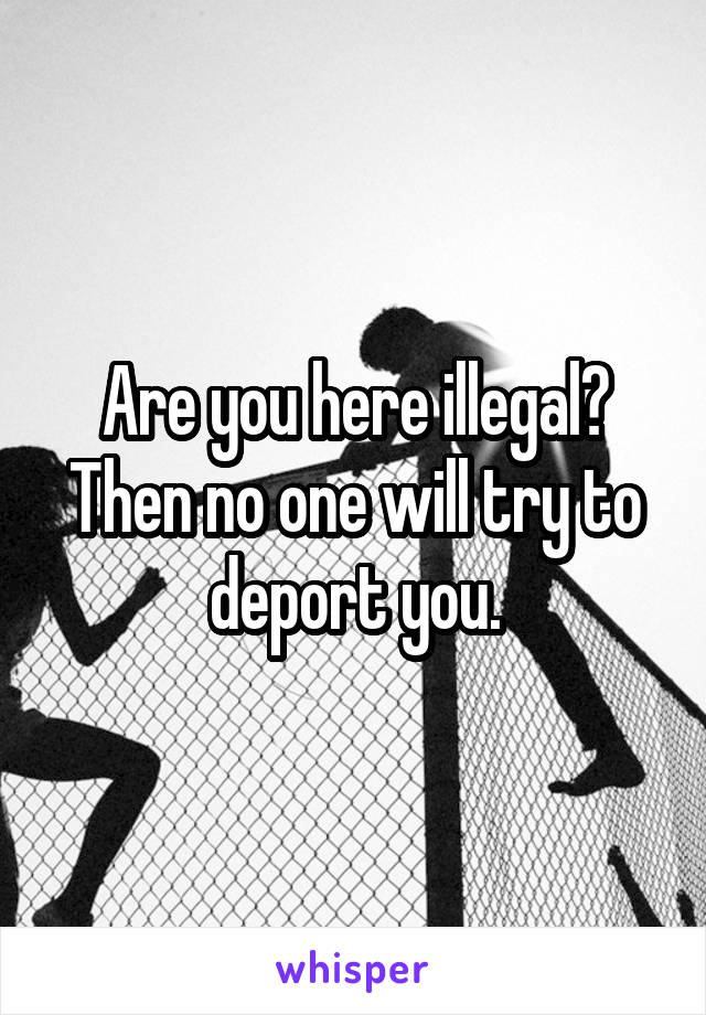 Are you here illegal? Then no one will try to deport you.