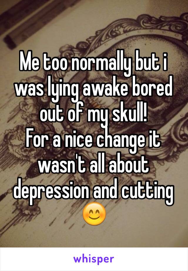 Me too normally but i was lying awake bored out of my skull!
For a nice change it wasn't all about depression and cutting 😊