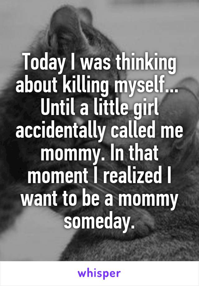 Today I was thinking about killing myself... 
Until a little girl accidentally called me mommy. In that moment I realized I want to be a mommy someday.
