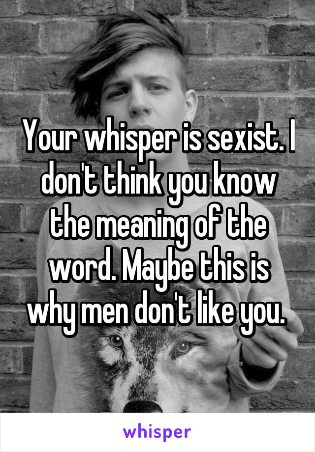 Your whisper is sexist. I don't think you know the meaning of the word. Maybe this is why men don't like you. 