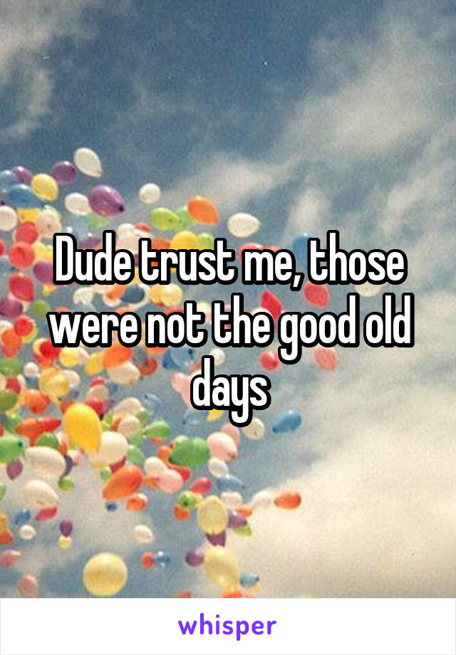Dude trust me, those were not the good old days
