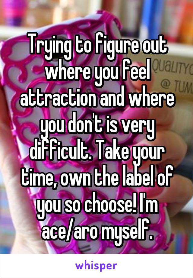 Trying to figure out where you feel attraction and where you don't is very difficult. Take your time, own the label of you so choose! I'm ace/aro myself.