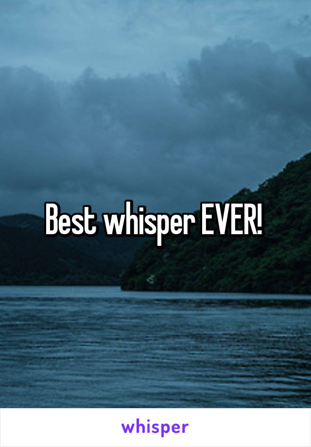 Best whisper EVER! 