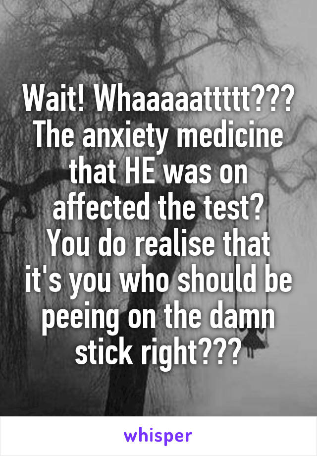 Wait! Whaaaaattttt???
The anxiety medicine that HE was on affected the test?
You do realise that it's you who should be peeing on the damn stick right???