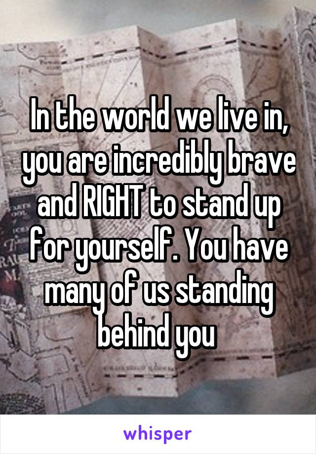 In the world we live in, you are incredibly brave and RIGHT to stand up for yourself. You have many of us standing behind you 