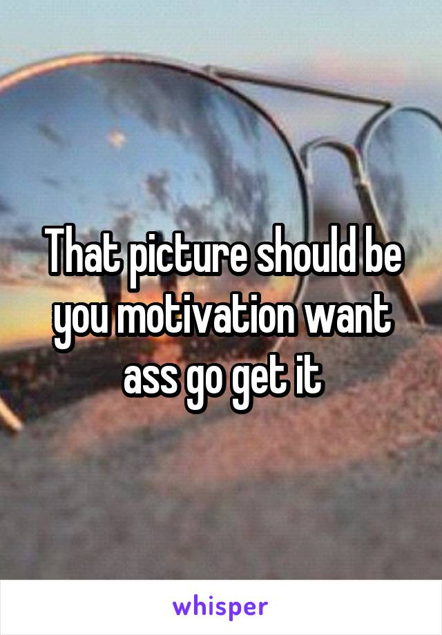That picture should be you motivation want ass go get it