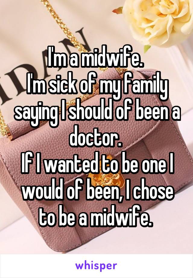 I'm a midwife. 
I'm sick of my family saying I should of been a doctor. 
If I wanted to be one I would of been, I chose to be a midwife. 