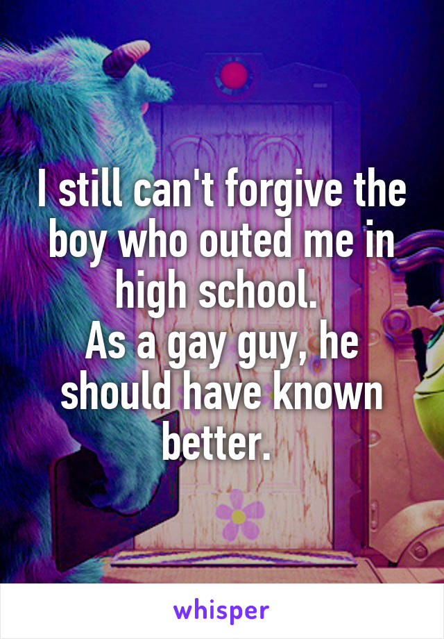 I still can't forgive the boy who outed me in high school. 
As a gay guy, he should have known better. 