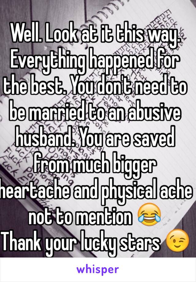 Well. Look at it this way. Everything happened for the best. You don't need to be married to an abusive husband. You are saved from much bigger heartache and physical ache not to mention 😂
Thank your lucky stars 😉