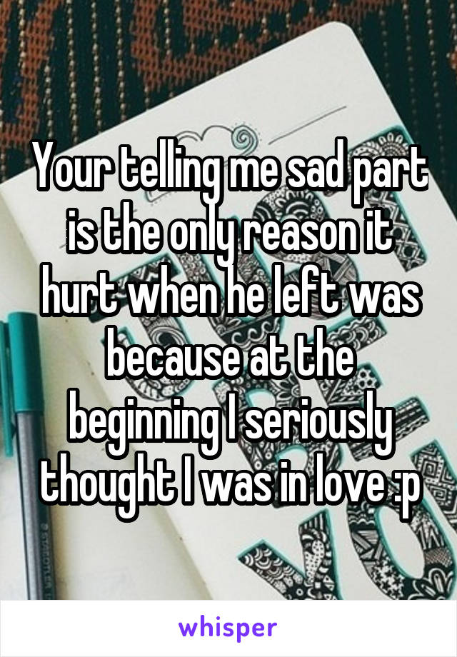 Your telling me sad part is the only reason it hurt when he left was because at the beginning I seriously thought I was in love :p