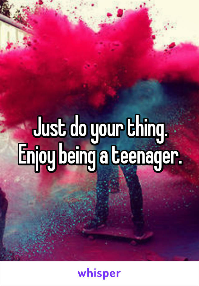 Just do your thing. Enjoy being a teenager.