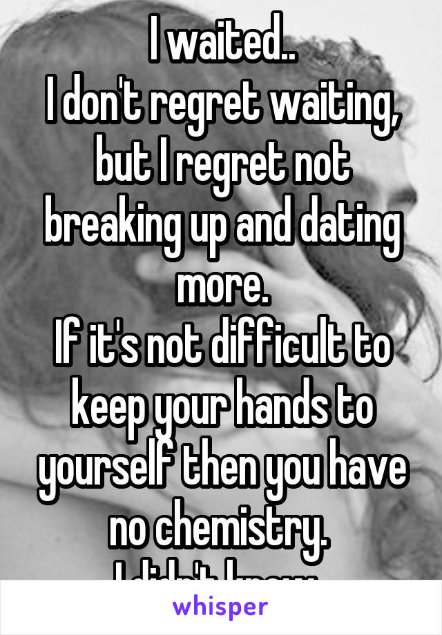 I waited..
I don't regret waiting, but I regret not breaking up and dating more.
If it's not difficult to keep your hands to yourself then you have no chemistry. 
I didn't know. 
