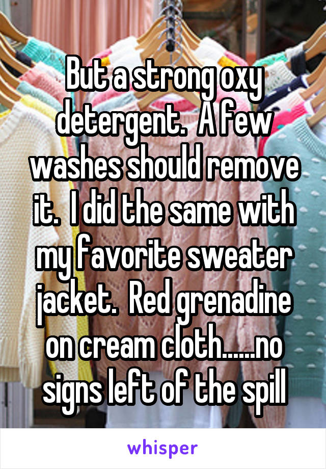 But a strong oxy detergent.  A few washes should remove it.  I did the same with my favorite sweater jacket.  Red grenadine on cream cloth......no signs left of the spill